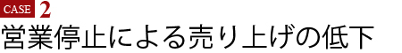 Case2　営業停止による売り上げの低下
