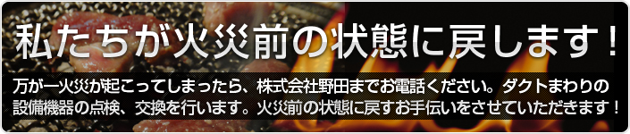 私たちが火災前の状態に戻します!
万が一火災が起こってしまったら、株式会社野田までお電話ください。ダクトまわりの設備機器の点検、交換を行います。火災前の状態に戻すお手伝いをさせていただきます!